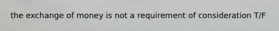 the exchange of money is not a requirement of consideration T/F