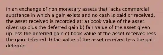 In an exchange of non monetary assets that lacks commercial substance in which a gain exists and no cash is paid or received, the asset received is recorded at: a) book value of the asset given up plus the deferred gain b) fair value of the asset given up less the deferred gain c) book value of the asset received less the gain deferred d) fair value of the asset received less the gain deferred