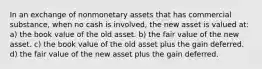 In an exchange of nonmonetary assets that has commercial substance, when no cash is involved, the new asset is valued at: a) the book value of the old asset. b) the fair value of the new asset. c) the book value of the old asset plus the gain deferred. d) the fair value of the new asset plus the gain deferred.