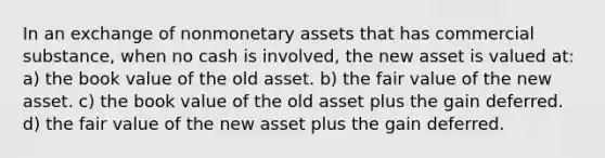 In an exchange of nonmonetary assets that has commercial substance, when no cash is involved, the new asset is valued at: a) the book value of the old asset. b) the fair value of the new asset. c) the book value of the old asset plus the gain deferred. d) the fair value of the new asset plus the gain deferred.