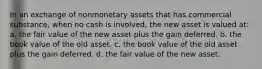 In an exchange of nonmonetary assets that has commercial substance, when no cash is involved, the new asset is valued at: a. the fair value of the new asset plus the gain deferred. b. the book value of the old asset. c. the book value of the old asset plus the gain deferred. d. the fair value of the new asset.