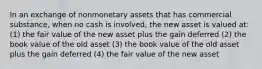 In an exchange of nonmonetary assets that has commercial substance, when no cash is involved, the new asset is valued at: (1) the fair value of the new asset plus the gain deferred (2) the book value of the old asset (3) the book value of the old asset plus the gain deferred (4) the fair value of the new asset