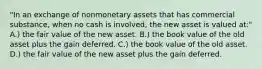 "In an exchange of nonmonetary assets that has commercial substance, when no cash is involved, the new asset is valued at:" A.) the fair value of the new asset. B.) the book value of the old asset plus the gain deferred. C.) the book value of the old asset. D.) the fair value of the new asset plus the gain deferred.