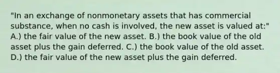 "In an exchange of nonmonetary assets that has commercial substance, when no cash is involved, the new asset is valued at:" A.) the fair value of the new asset. B.) the book value of the old asset plus the gain deferred. C.) the book value of the old asset. D.) the fair value of the new asset plus the gain deferred.