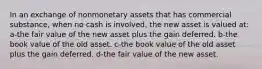 In an exchange of nonmonetary assets that has commercial substance, when no cash is involved, the new asset is valued at: a-the fair value of the new asset plus the gain deferred. b-the book value of the old asset. c-the book value of the old asset plus the gain deferred. d-the fair value of the new asset.