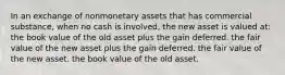 In an exchange of nonmonetary assets that has commercial substance, when no cash is involved, the new asset is valued at: the book value of the old asset plus the gain deferred. the fair value of the new asset plus the gain deferred. the fair value of the new asset. the book value of the old asset.