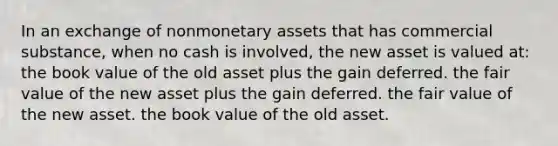 In an exchange of nonmonetary assets that has commercial substance, when no cash is involved, the new asset is valued at: the book value of the old asset plus the gain deferred. the fair value of the new asset plus the gain deferred. the fair value of the new asset. the book value of the old asset.