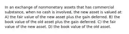 In an exchange of nonmonetary assets that has commercial substance, when no cash is involved, the new asset is valued at: A) the fair value of the new asset plus the gain deferred. B) the book value of the old asset plus the gain deferred. C) the fair value of the new asset. D) the book value of the old asset.