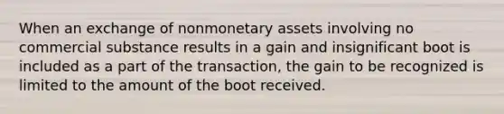 When an exchange of nonmonetary assets involving no commercial substance results in a gain and insignificant boot is included as a part of the transaction, the gain to be recognized is limited to the amount of the boot received.