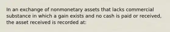 In an exchange of nonmonetary assets that lacks commercial substance in which a gain exists and no cash is paid or received, the asset received is recorded at: