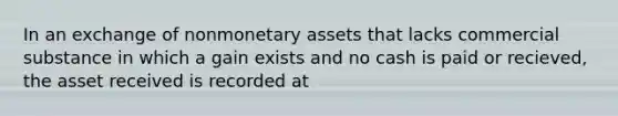 In an exchange of nonmonetary assets that lacks commercial substance in which a gain exists and no cash is paid or recieved, the asset received is recorded at