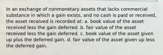 In an exchange of nonmonetary assets that lacks commercial substance in which a gain exists, and no cash is paid or received, the asset received is recorded at: a. book value of the asset received less the gain deferred. b. fair value of the asset received less the gain deferred. c. book value of the asset given up plus the deferred gain. d. fair value of the asset given up less the deferred gain.