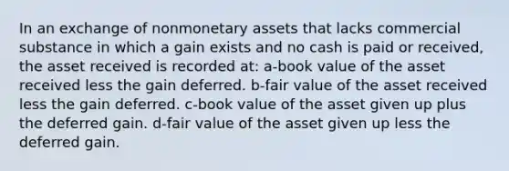 In an exchange of nonmonetary assets that lacks commercial substance in which a gain exists and no cash is paid or received, the asset received is recorded at: a-book value of the asset received less the gain deferred. b-fair value of the asset received less the gain deferred. c-book value of the asset given up plus the deferred gain. d-fair value of the asset given up less the deferred gain.