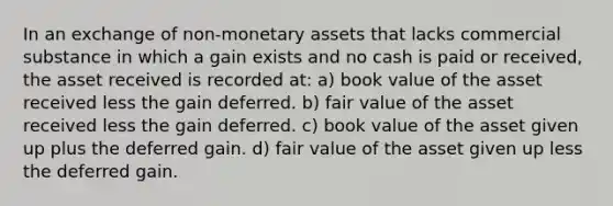 In an exchange of non-monetary assets that lacks commercial substance in which a gain exists and no cash is paid or received, the asset received is recorded at: a) book value of the asset received less the gain deferred. b) fair value of the asset received less the gain deferred. c) book value of the asset given up plus the deferred gain. d) fair value of the asset given up less the deferred gain.