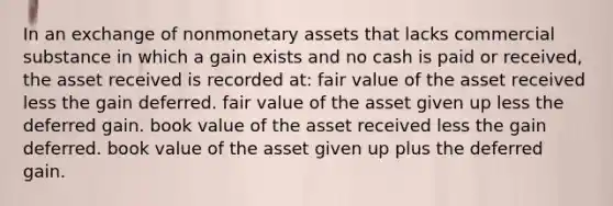 In an exchange of nonmonetary assets that lacks commercial substance in which a gain exists and no cash is paid or received, the asset received is recorded at: fair value of the asset received less the gain deferred. fair value of the asset given up less the deferred gain. book value of the asset received less the gain deferred. book value of the asset given up plus the deferred gain.