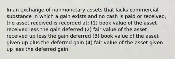 In an exchange of nonmonetary assets that lacks commercial substance in which a gain exists and no cash is paid or received, the asset received is recorded at: (1) book value of the asset received less the gain deferred (2) fair value of the asset received up less the gain deferred (3) book value of the asset given up plus the deferred gain (4) fair value of the asset given up less the deferred gain