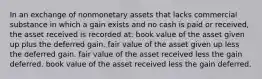 In an exchange of nonmonetary assets that lacks commercial substance in which a gain exists and no cash is paid or received, the asset received is recorded at: book value of the asset given up plus the deferred gain. fair value of the asset given up less the deferred gain. fair value of the asset received less the gain deferred. book value of the asset received less the gain deferred.