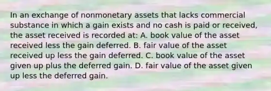 In an exchange of nonmonetary assets that lacks commercial substance in which a gain exists and no cash is paid or received, the asset received is recorded at: A. book value of the asset received less the gain deferred. B. fair value of the asset received up less the gain deferred. C. book value of the asset given up plus the deferred gain. D. fair value of the asset given up less the deferred gain.