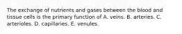 The exchange of nutrients and gases between the blood and tissue cells is the primary function of A. veins. B. arteries. C. arterioles. D. capillaries. E. venules.