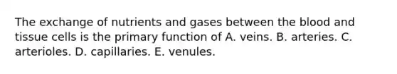 The exchange of nutrients and gases between the blood and tissue cells is the primary function of A. veins. B. arteries. C. arterioles. D. capillaries. E. venules.