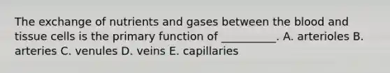 The exchange of nutrients and gases between the blood and tissue cells is the primary function of __________. A. arterioles B. arteries C. venules D. veins E. capillaries