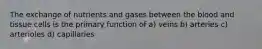 The exchange of nutrients and gases between the blood and tissue cells is the primary function of a) veins b) arteries c) arterioles d) capillaries