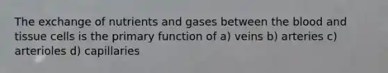 The exchange of nutrients and gases between <a href='https://www.questionai.com/knowledge/k7oXMfj7lk-the-blood' class='anchor-knowledge'>the blood</a> and tissue cells is the primary function of a) veins b) arteries c) arterioles d) capillaries