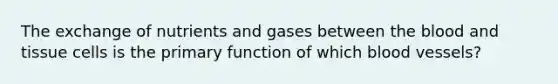 The exchange of nutrients and gases between the blood and tissue cells is the primary function of which blood vessels?