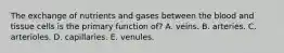 The exchange of nutrients and gases between the blood and tissue cells is the primary function of? A. veins. B. arteries. C. arterioles. D. capillaries. E. venules.