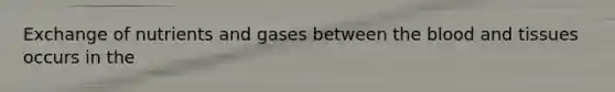 Exchange of nutrients and gases between the blood and tissues occurs in the