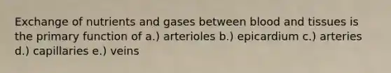 Exchange of nutrients and gases between blood and tissues is the primary function of a.) arterioles b.) epicardium c.) arteries d.) capillaries e.) veins