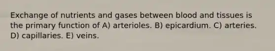 Exchange of nutrients and gases between blood and tissues is the primary function of A) arterioles. B) epicardium. C) arteries. D) capillaries. E) veins.