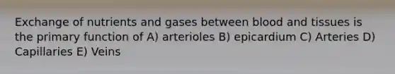 Exchange of nutrients and gases between blood and tissues is the primary function of A) arterioles B) epicardium C) Arteries D) Capillaries E) Veins