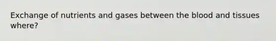 Exchange of nutrients and gases between the blood and tissues where?