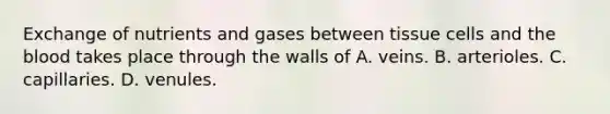 Exchange of nutrients and gases between tissue cells and the blood takes place through the walls of A. veins. B. arterioles. C. capillaries. D. venules.