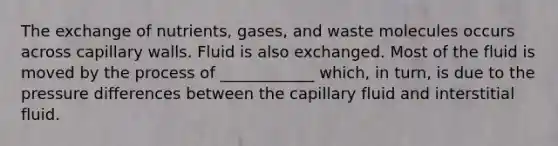 The exchange of nutrients, gases, and waste molecules occurs across capillary walls. Fluid is also exchanged. Most of the fluid is moved by the process of ____________ which, in turn, is due to the pressure differences between the capillary fluid and interstitial fluid.