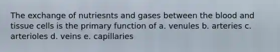 The exchange of nutriesnts and gases between the blood and tissue cells is the primary function of a. venules b. arteries c. arterioles d. veins e. capillaries