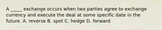 A _____ exchange occurs when two parties agree to exchange currency and execute the deal at some specific date in the future. A. reverse B. spot C. hedge D. forward