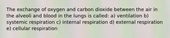 The exchange of oxygen and carbon dioxide between the air in the alveoli and blood in the lungs is called: a) ventilation b) systemic respiration c) internal respiration d) external respiration e) cellular respiration