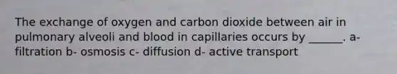 The exchange of oxygen and carbon dioxide between air in pulmonary alveoli and blood in capillaries occurs by ______. a- filtration b- osmosis c- diffusion d- active transport