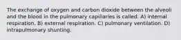 The exchange of oxygen and carbon dioxide between the alveoli and the blood in the pulmonary capillaries is called: A) internal respiration. B) external respiration. C) pulmonary ventilation. D) intrapulmonary shunting.