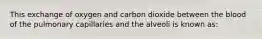 This exchange of oxygen and carbon dioxide between the blood of the pulmonary capillaries and the alveoli is known as: