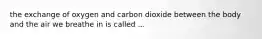 the exchange of oxygen and carbon dioxide between the body and the air we breathe in is called ...