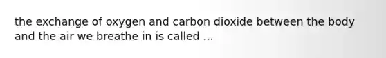 the exchange of oxygen and carbon dioxide between the body and the air we breathe in is called ...