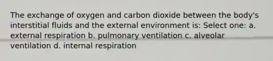 The exchange of oxygen and carbon dioxide between the body's interstitial fluids and the external environment is: Select one: a. external respiration b. pulmonary ventilation c. alveolar ventilation d. internal respiration