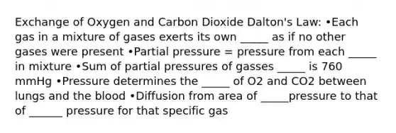 Exchange of Oxygen and Carbon Dioxide Dalton's Law: •Each gas in a mixture of gases exerts its own _____ as if no other gases were present •Partial pressure = pressure from each _____ in mixture •Sum of partial pressures of gasses _____ is 760 mmHg •Pressure determines the _____ of O2 and CO2 between lungs and <a href='https://www.questionai.com/knowledge/k7oXMfj7lk-the-blood' class='anchor-knowledge'>the blood</a> •Diffusion from area of _____pressure to that of ______ pressure for that specific gas