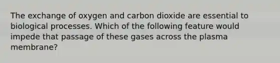 The exchange of oxygen and carbon dioxide are essential to biological processes. Which of the following feature would impede that passage of these gases across the plasma membrane?