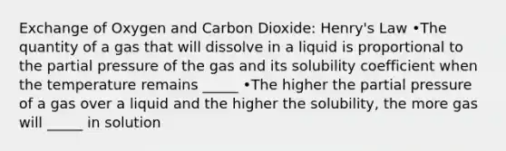 Exchange of Oxygen and Carbon Dioxide: Henry's Law •The quantity of a gas that will dissolve in a liquid is proportional to the partial pressure of the gas and its solubility coefficient when the temperature remains _____ •The higher the partial pressure of a gas over a liquid and the higher the solubility, the more gas will _____ in solution