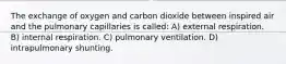 The exchange of oxygen and carbon dioxide between inspired air and the pulmonary capillaries is called: A) external respiration. B) internal respiration. C) pulmonary ventilation. D) intrapulmonary shunting.