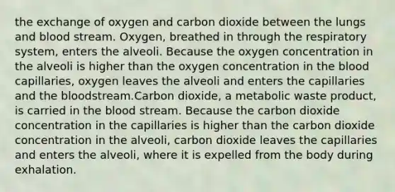 the exchange of oxygen and carbon dioxide between the lungs and blood stream. Oxygen, breathed in through the respiratory system, enters the alveoli. Because the oxygen concentration in the alveoli is higher than the oxygen concentration in <a href='https://www.questionai.com/knowledge/k7oXMfj7lk-the-blood' class='anchor-knowledge'>the blood</a> capillaries, oxygen leaves the alveoli and enters the capillaries and the bloodstream.Carbon dioxide, a metabolic waste product, is carried in the blood stream. Because the carbon dioxide concentration in the capillaries is higher than the carbon dioxide concentration in the alveoli, carbon dioxide leaves the capillaries and enters the alveoli, where it is expelled from the body during exhalation.